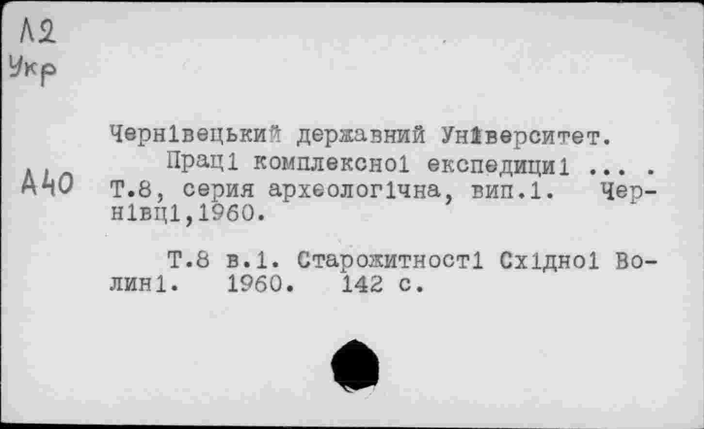 ﻿АДО
Чернівецький державний Університет.
Пращ комплексної експедициі ... . Т.8, серия археологічна, вип.1. Чернівці, I960.
Т.8 в.1. Старожитності Східної Волині. 1960.	142 с.